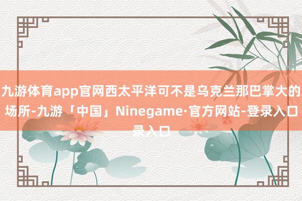 九游体育app官网西太平洋可不是乌克兰那巴掌大的场所-九游「中国」Ninegame·官方网站-登录入口