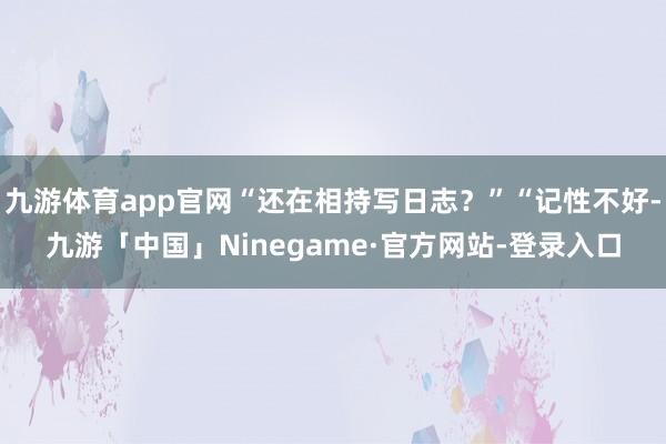九游体育app官网“还在相持写日志？”“记性不好-九游「中国」Ninegame·官方网站-登录入口