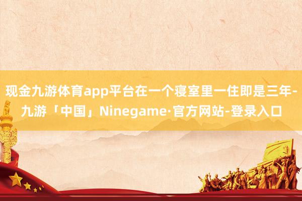 现金九游体育app平台在一个寝室里一住即是三年-九游「中国」Ninegame·官方网站-登录入口