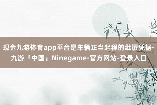 现金九游体育app平台是车辆正当起程的纰谬凭据-九游「中国」Ninegame·官方网站-登录入口