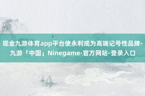 现金九游体育app平台使永利成为高端记号性品牌-九游「中国」Ninegame·官方网站-登录入口