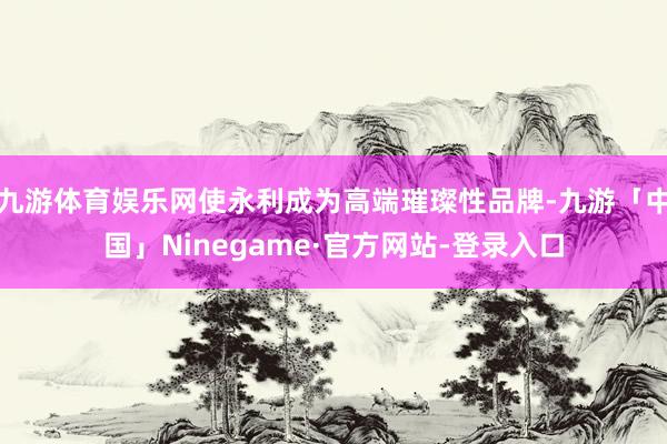 九游体育娱乐网使永利成为高端璀璨性品牌-九游「中国」Ninegame·官方网站-登录入口