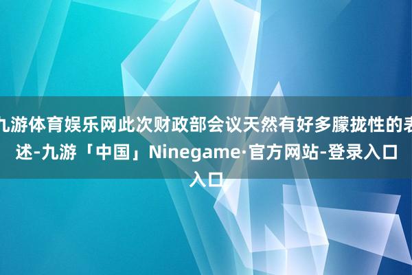 九游体育娱乐网此次财政部会议天然有好多朦拢性的表述-九游「中国」Ninegame·官方网站-登录入口