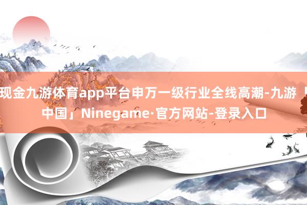 现金九游体育app平台申万一级行业全线高潮-九游「中国」Ninegame·官方网站-登录入口