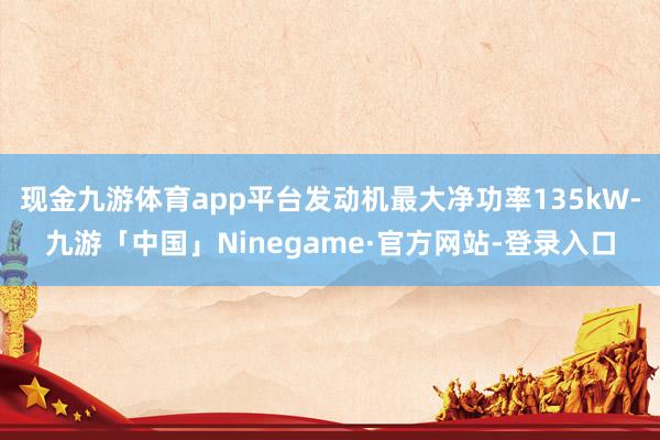 现金九游体育app平台发动机最大净功率135kW-九游「中国」Ninegame·官方网站-登录入口