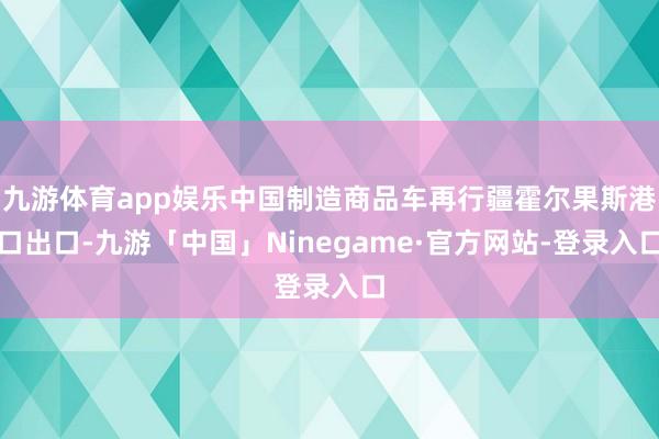 九游体育app娱乐中国制造商品车再行疆霍尔果斯港口出口-九游「中国」Ninegame·官方网站-登录入口