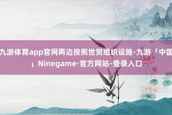 九游体育app官网两边按照世贸组织设施-九游「中国」Ninegame·官方网站-登录入口