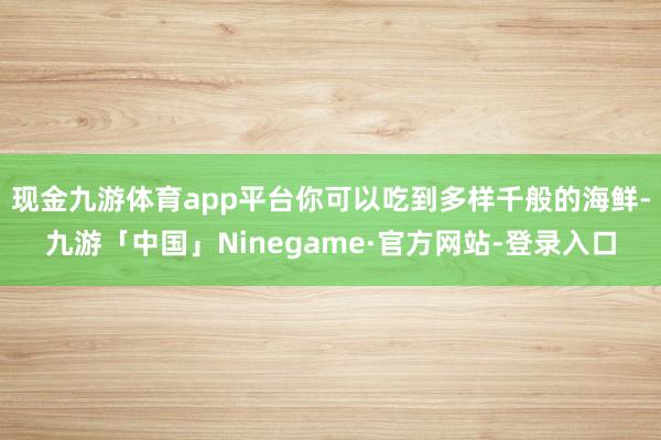 现金九游体育app平台你可以吃到多样千般的海鲜-九游「中国」Ninegame·官方网站-登录入口