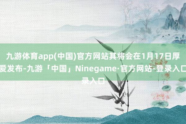 九游体育app(中国)官方网站其将会在1月17日厚爱发布-九游「中国」Ninegame·官方网站-登录入口