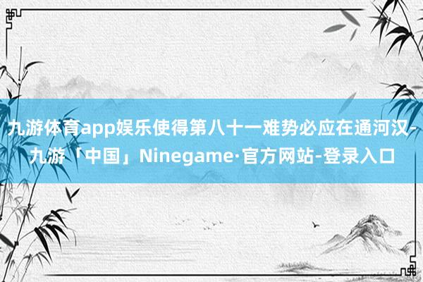 九游体育app娱乐使得第八十一难势必应在通河汉-九游「中国」Ninegame·官方网站-登录入口