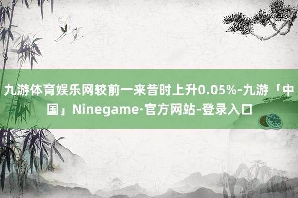 九游体育娱乐网较前一来昔时上升0.05%-九游「中国」Ninegame·官方网站-登录入口