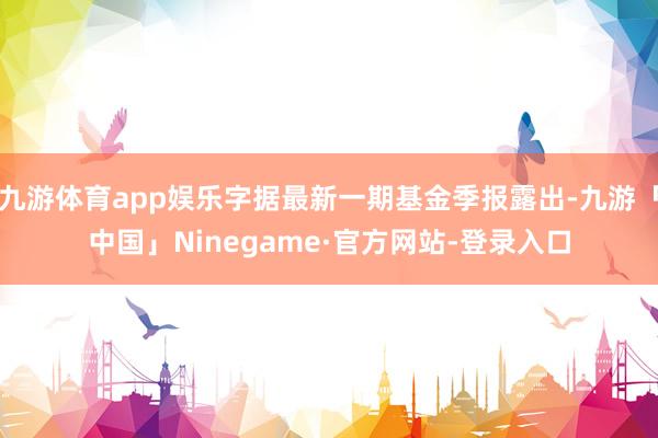 九游体育app娱乐字据最新一期基金季报露出-九游「中国」Ninegame·官方网站-登录入口
