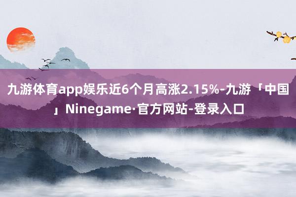 九游体育app娱乐近6个月高涨2.15%-九游「中国」Ninegame·官方网站-登录入口