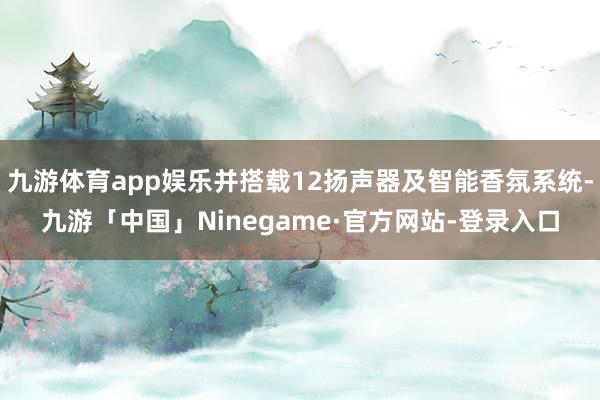 九游体育app娱乐并搭载12扬声器及智能香氛系统-九游「中国」Ninegame·官方网站-登录入口