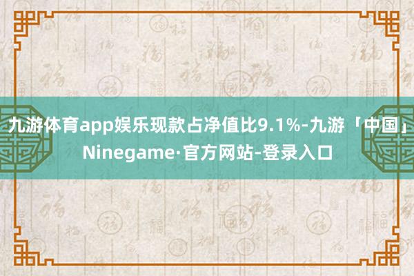 九游体育app娱乐现款占净值比9.1%-九游「中国」Ninegame·官方网站-登录入口