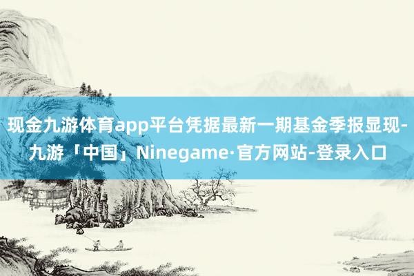 现金九游体育app平台凭据最新一期基金季报显现-九游「中国」Ninegame·官方网站-登录入口