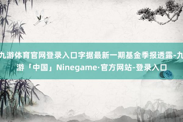 九游体育官网登录入口字据最新一期基金季报透露-九游「中国」Ninegame·官方网站-登录入口