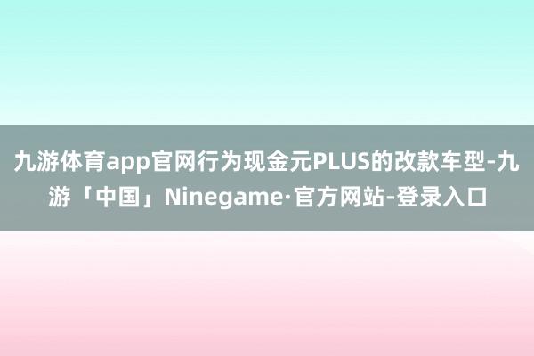 九游体育app官网行为现金元PLUS的改款车型-九游「中国」Ninegame·官方网站-登录入口