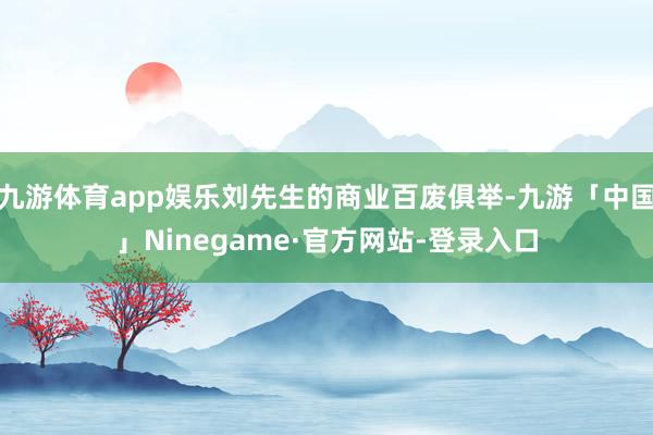九游体育app娱乐刘先生的商业百废俱举-九游「中国」Ninegame·官方网站-登录入口