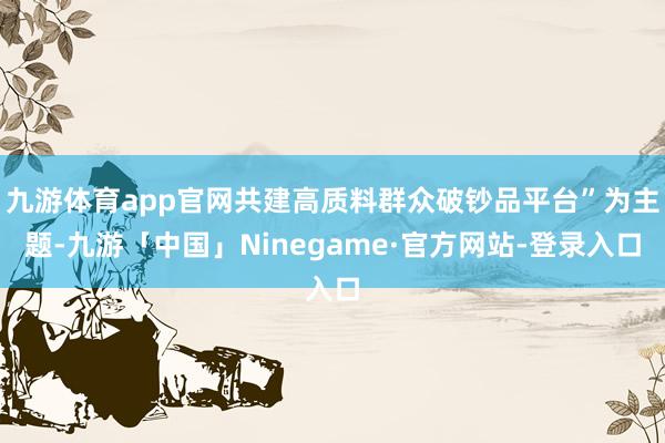 九游体育app官网共建高质料群众破钞品平台”为主题-九游「中国」Ninegame·官方网站-登录入口