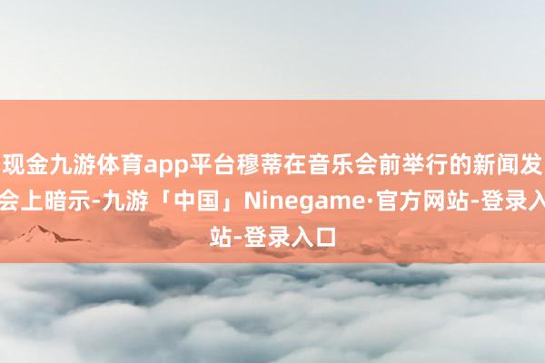现金九游体育app平台穆蒂在音乐会前举行的新闻发布会上暗示-九游「中国」Ninegame·官方网站-登录入口