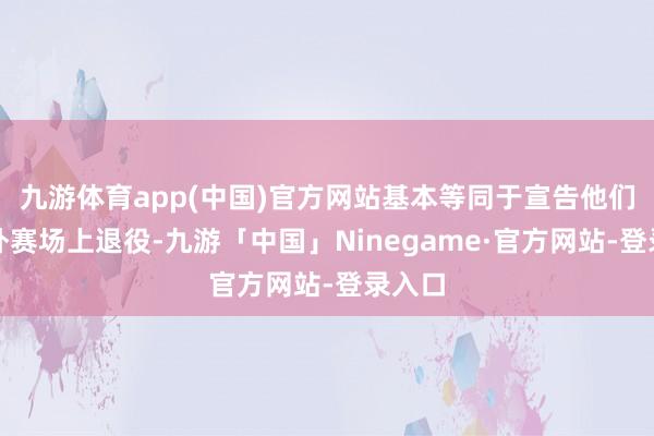 九游体育app(中国)官方网站基本等同于宣告他们从国外赛场上退役-九游「中国」Ninegame·官方网站-登录入口