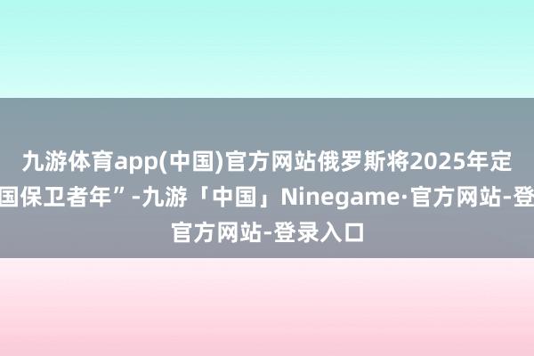 九游体育app(中国)官方网站俄罗斯将2025年定为“故国保卫者年”-九游「中国」Ninegame·官方网站-登录入口