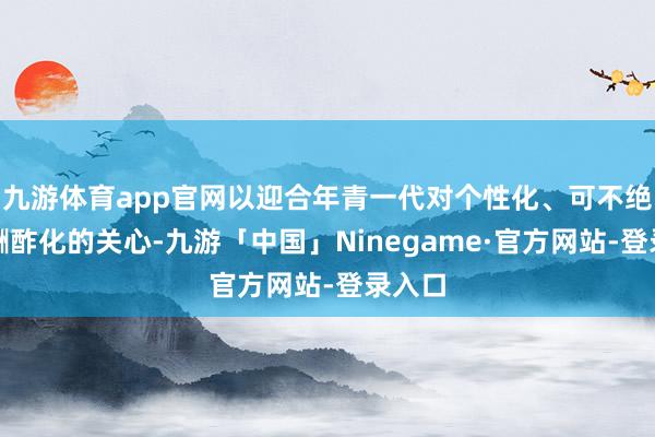 九游体育app官网以迎合年青一代对个性化、可不绝性和酬酢化的关心-九游「中国」Ninegame·官方网站-登录入口