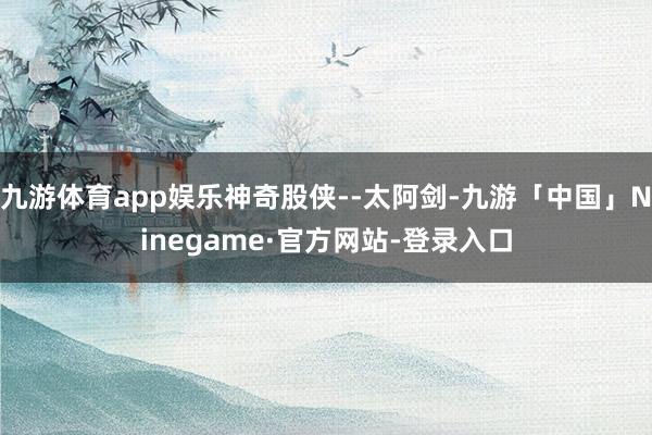 九游体育app娱乐神奇股侠--太阿剑-九游「中国」Ninegame·官方网站-登录入口