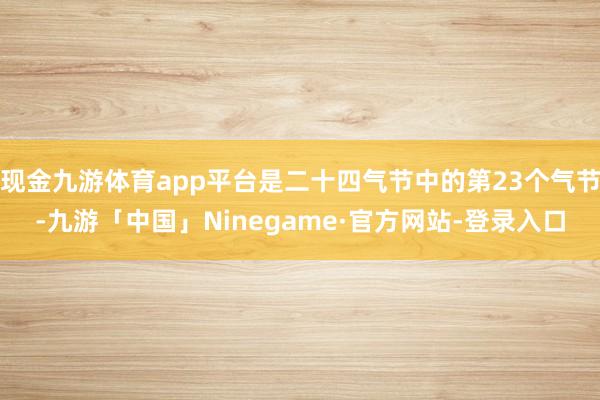 现金九游体育app平台是二十四气节中的第23个气节-九游「中国」Ninegame·官方网站-登录入口