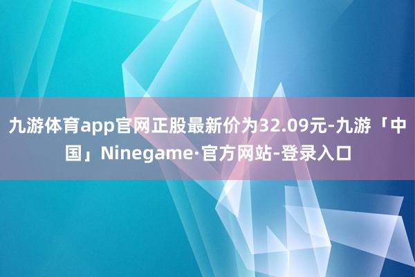 九游体育app官网正股最新价为32.09元-九游「中国」Ninegame·官方网站-登录入口
