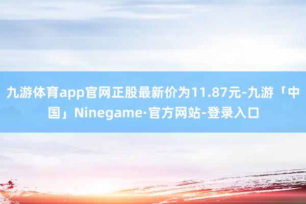 九游体育app官网正股最新价为11.87元-九游「中国」Ninegame·官方网站-登录入口