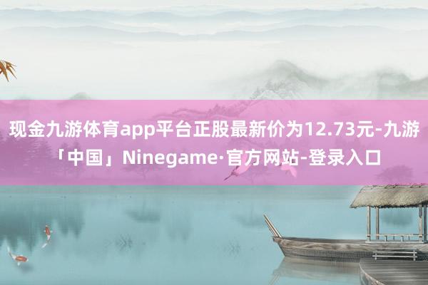 现金九游体育app平台正股最新价为12.73元-九游「中国」Ninegame·官方网站-登录入口