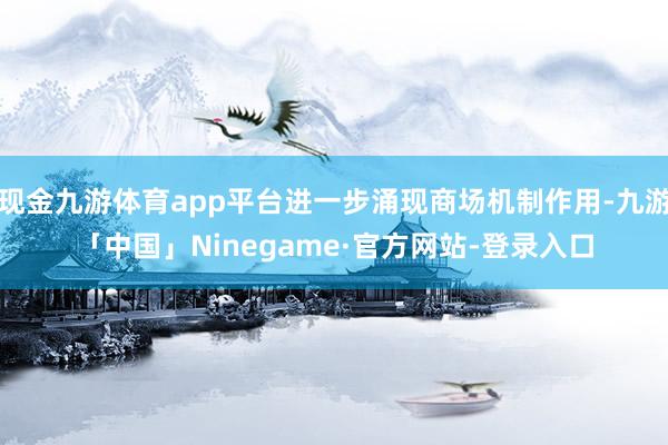 现金九游体育app平台进一步涌现商场机制作用-九游「中国」Ninegame·官方网站-登录入口