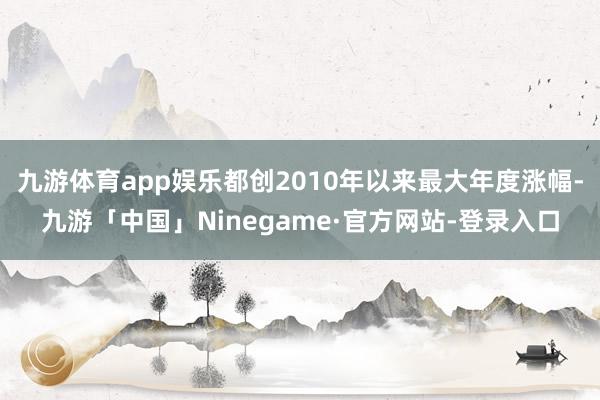 九游体育app娱乐都创2010年以来最大年度涨幅-九游「中国」Ninegame·官方网站-登录入口