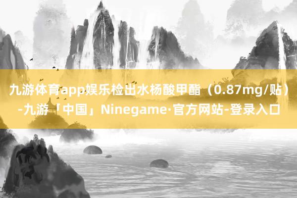九游体育app娱乐检出水杨酸甲酯（0.87mg/贴）-九游「中国」Ninegame·官方网站-登录入口