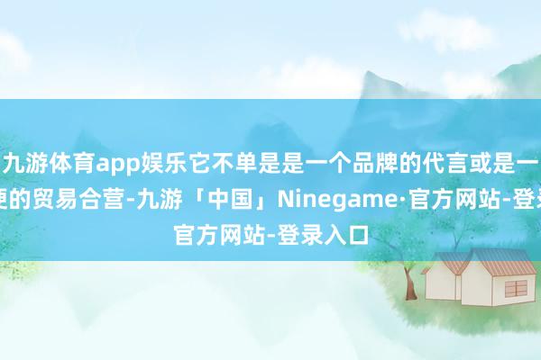 九游体育app娱乐它不单是是一个品牌的代言或是一次简便的贸易合营-九游「中国」Ninegame·官方网站-登录入口