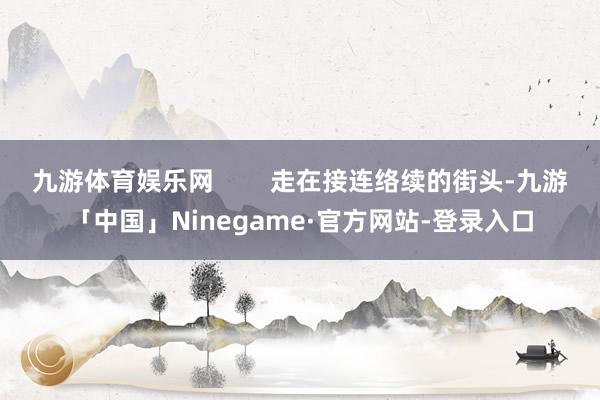 九游体育娱乐网        走在接连络续的街头-九游「中国」Ninegame·官方网站-登录入口