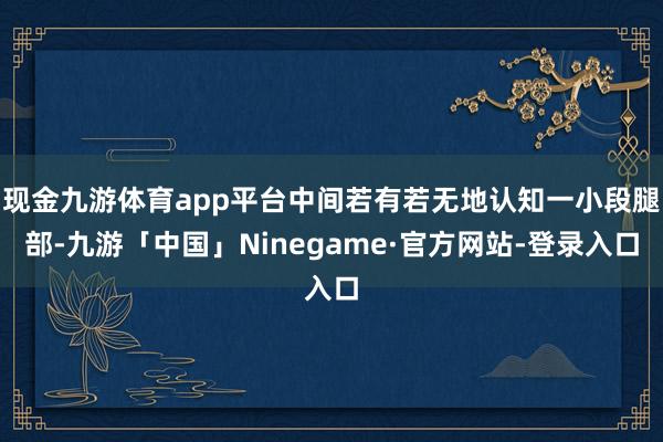 现金九游体育app平台中间若有若无地认知一小段腿部-九游「中国」Ninegame·官方网站-登录入口