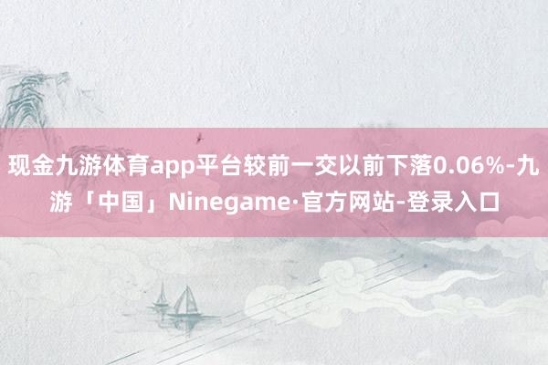 现金九游体育app平台较前一交以前下落0.06%-九游「中国」Ninegame·官方网站-登录入口