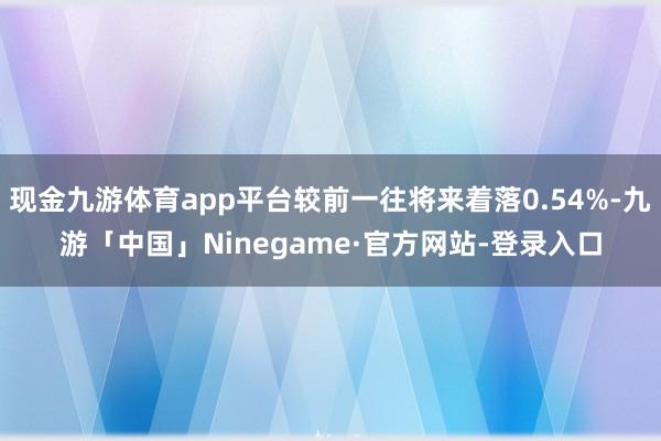 现金九游体育app平台较前一往将来着落0.54%-九游「中国」Ninegame·官方网站-登录入口