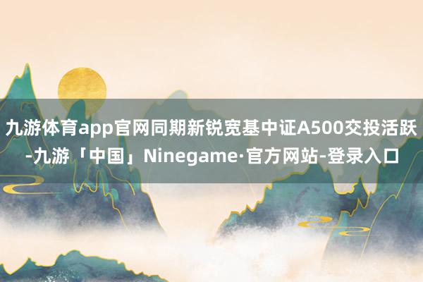 九游体育app官网同期新锐宽基中证A500交投活跃-九游「中国」Ninegame·官方网站-登录入口