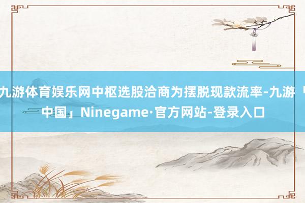 九游体育娱乐网中枢选股洽商为摆脱现款流率-九游「中国」Ninegame·官方网站-登录入口