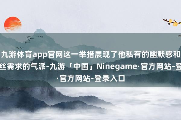 九游体育app官网这一举措展现了他私有的幽默感和激情粉丝需求的气派-九游「中国」Ninegame·官方网站-登录入口