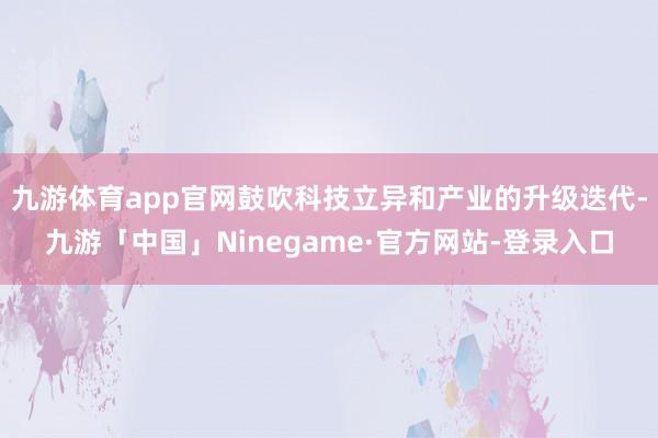 九游体育app官网鼓吹科技立异和产业的升级迭代-九游「中国」Ninegame·官方网站-登录入口