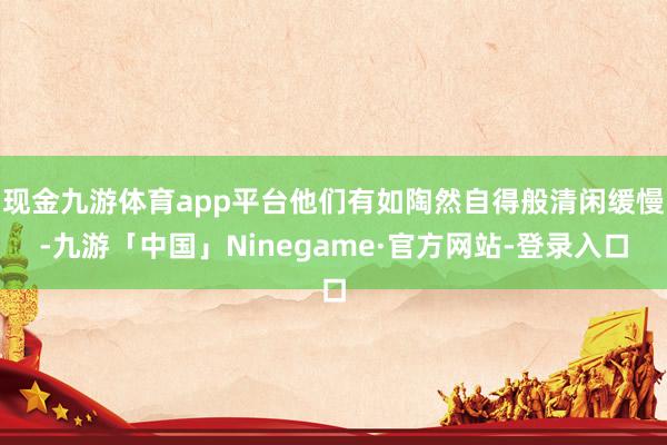 现金九游体育app平台他们有如陶然自得般清闲缓慢-九游「中国」Ninegame·官方网站-登录入口