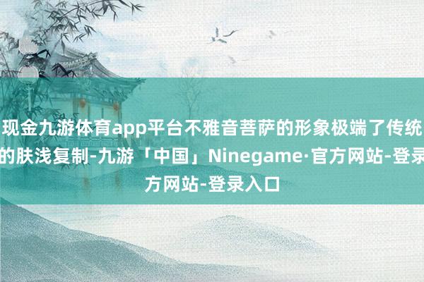 现金九游体育app平台不雅音菩萨的形象极端了传统艺术的肤浅复制-九游「中国」Ninegame·官方网站-登录入口