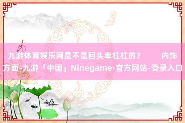 九游体育娱乐网是不是回头率杠杠的？        内饰方面-九游「中国」Ninegame·官方网站-登录入口