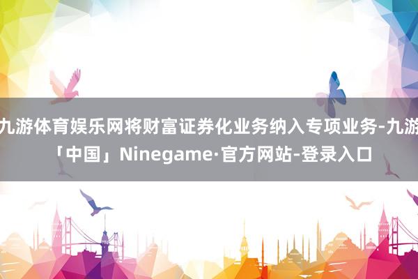 九游体育娱乐网将财富证券化业务纳入专项业务-九游「中国」Ninegame·官方网站-登录入口