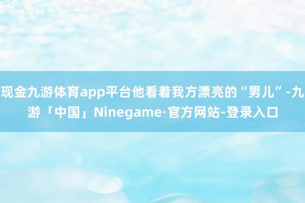 现金九游体育app平台他看着我方漂亮的“男儿”-九游「中国」Ninegame·官方网站-登录入口